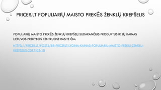 PRICER.LT POPULIARIŲ MAISTO PREKĖS ŽENKLŲ KREPŠELIS
POPULIARIŲ MAISTO PREKĖS ŽENKLŲ KREPŠELĮ SUDARANČIUS PRODUKTUS IR JŲ KAINAS
LIETUVOS PREKYBOS CENTRUOSE RASITE ČIA:
HTTPS://PRICER.LT/POSTS/88-PRICERLT-LYGINA-KAINAS-POPULIARIU-MAISTO-PREKIU-ZENKLU-
KREPSELIS-2017-02-10
 