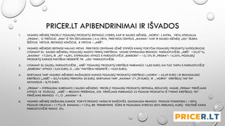 PRICER.LT APIBENDRINIMAI IR IŠVADOS
1. VASARIO MĖNESĮ PRICER.LT PIGIAUSIŲ PRODUKTŲ REITINGO LYDERIS, KAIP IR SAUSIO MĖNESĮ- „NORFA“. Į ANTRĄ VIETĄ ATKELIAUJA
„PRISMA“, O TREČIOJE- „RIMI“ IŠ TEN IŠSTUMDAMA Į 4-Ą VIETĄ PREKYBOS CENTRUS „MAXIMA“. KAIP IR SAUSIO MĖNESĮ „LIDL“ IŠLIEKA
ŠEŠTOJE VIETOJE. REITINGO APAČIOJE, 8 VIETOJE – „AIBĖ“.
2. VASARIO MĖNESIO REITINGE NAUJAS VIETAS PREKYBOS CENTRAMS LĖMĖ STIPRŪS KAINŲ POKYČIAI PIGIAUSIŲ PRODUKTŲ KATEGORIJOJE.
LYGINANT SU SAUSIO MĖNESIU, PIGIAUSIŲ MAISTO PREKIŲ KREPŠELIAI VASARĮ STIPRIAUSIAI BRANGO PARDUOTUVĖSE: „AIBĖ“ +25,57 %;
„MAXIMA“ +7,04%; IR „IKI“ +6,8%. STIPRIAUSIAI ATPIGO E-PARDUOTUVĖJE „BARBORA“ – 15,15% IR „PRISMA“– 14,34%. PIGIAUSIŲ
PRODUKTŲ KAINOS FAKTIŠKAI NESIKEITĖ TIK „LIDL“ PARDUOTUVĖSE.
3. LYGINANT SU SAUSIU, PARDUOTUVĖSE „ AIBĖ“ PIGIAUSIŲ PRODUKTŲ KREPŠELIS PABRANGO 16,85 EURO, KAI TUO TARPU E-PARDUOTUVĖJE
„BARBORA“ ATPIGO 13,04 EURO, O „ LIDL“ FAKTIŠKAI NESIKEITĖ ( +0,05 EURO).
4. SKIRTUMAS TARP VASARIO MĖNESIO MAŽIAUSIOS KAINOS PIGIAUSIŲ PRODUKTŲ KREPŠELIO („NORFA“ – 62,59 EURO ) IR BRANGIAUSIO
KREPŠELIO („AIBĖ“ – 82,74 EURO) PERKOPIA 20 EURŲ. SKIRTUMAS TARP „MAXIMA“ (71,29 EURO) IR „ NORFA“ KREPŠELIŲ TAIP PAT
AKIVAIZDUS – 8,70 EURO.
5. „PRISMA“ – STIPRIAUSIAI SUREGAVO Į SAUSIO MĖNESIO PRICER.LT PIGIAUSIŲ PRODUKTŲ REITINGĄ. REZULTATE, VASARĮ „PRISMA“ PIRKĖJAMS
ATPIGO 18 POZICIJŲ. „AIBĖ“ – REGAVO PRIEŠINGAI, JOS PIRKĖJAMS PABRANGO 22 PIGIAUSI PRODUKTAI IŠ TYRIMO KREPŠELIO, “IKI“
PIRKĖJAMS BRANGO -11, O „MAXIMA“- 8.
6. VASARIO MĖNESĮ DIDŽIAUSIĄ KAINOS POKYTĮ FIKSAVO VAISIAI IR DARŽOVĖS. DAUGIAUSIAI BRANGO PIGIAUSI POMIDORAI ( +30%)
PIGIAUSI OBUOLIAI ( +17%) IR BANANAI ( +14%), BEI FERMENTINIS SŪRIS IR PIGIAUSIAS SVIESTAS (82% RIEBUMO), KURIŲ VIDUTINĖ KAINA
PARDUOTUVĖSE PAKILO 5%.
 