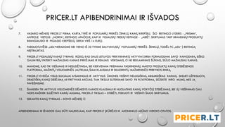PRICER.LT APIBENDRINIMAI IR IŠVADOS
7. VASARIO MĖNESĮ PRICER.LT PIRMĄ KARTĄ TYRĖ IR POPULIARIŲ PREKĖS ŽENKLŲ KAINŲ KREPŠELĮ. ŠIO REITINGO LYDERIS - „PRISMA“,
ANTROJE VIETOJE- „NORFA“, REITINGO APAČIOJE, KAIP IR PIGIAUSIŲ PREKIŲ REITINGE - „AIBĖ“. SKIRTUMAS TARP BRANDINIŲ PRODUKTŲ
BRANGIAUSIO IR PIGIASIO KREPŠELIŲ SIEKIA VIRŠ 14 EURŲ.
8. PARDUOTUVĖSE „LIDL“NERADOME NEI VIENO IŠ 20 TYRIME DALYVAVUSIŲ POPULIARIŲ PREKĖS ŽENKLŲ, TODĖL PC „LIDL“ Į REITINGĄ
NEĮTRAUKTAS.
9. PRICER.LT PIGIAUSIŲ KAINŲ TYRIMAS RODO, KAD DALIS LIETUVOS PREKYBININKŲ AKTYVIAI DIRBA FORMUODAMI SAVO KAINODARĄ, IEŠKO
GALIMYBIŲ PATEIKTI MAŽIAUSIAS KAINAS PIRKĖJAMS IR REALIAIS VEIKSMAIS, O NE REKLAMINIAIS ŠŪKIAIS, SIŪLO MAŽIAUSIAS KAINAS.
10. MANOME, KAD TIK VIEŠUMAS IR NESUDĖTINGA, BEI KIEKVIENAM PRIEINAMA PAGRINDINIŲ MAISTO PRODUKTŲ KAINŲ STEBĖSENOS
PLATFORMA, MAŽINTŲ VISUOMENĖS JAUTRUMĄ ŠIAM KLAUSIMUI IR SKAIDRINTŲ MAŽMENINĖS PREKYBOS RINKĄ.
11. PRICER.LT KVIEČIA VISUS SOCIALIAI ATSAKINGUS IR AKTYVIUS ŽMONES VIEŠINTI NELOGIŠKAS, ABSURDIŠKAS KAINAS, SKELBTI UŽFIKSUOTĄ
DRĄSTIŠKĄ KAINŲ DIDĖJIMĄ AR FIKTYVIAS AKCIJAS. TAM TIKSLUI SUTEIKIAME SAVO FB PLTATFORMĄ. SIŪSKITE INFO MUMS, MES JĄ
PAVIEŠINSIME.
12. ŠIANDIEN TIK AKTYVUS VISUOMENĖS DĖMESYS KAINOS KLAUSIMUI IR NUOLATINIS KAINŲ POKYČIŲ STEBĖJIMAS, BEI JŲ VIEŠINIMAS GALI
NORS KAŽKIEK SULĖTINTI KAINŲ AUGIMĄ. PRICER.LT TIKSLAS – STEBĖTI, FISKUOTI IR VIEŠINTI ŠIUOS SKIRTUMUS.
13. SEKANTIS KAINŲ TYRIMAS – KOVO MĖNESĮ 
APIBENDRINIMAI IR IŠVADOS GALI BŪTI NAUDOJAMI, KAIP PRICER.LT ĮKŪRĖJO IR AKCININKLO ARŪNO VIZICKO CITATOS.
 