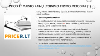 PRICER.LT MAISTO KAINŲ LYGINIMO TYRIMO METODIKA (1)
KAINŲ TYRIMUI ATRINKTAS PREKIŲ SĄRAŠAS, IŠ KURIO SUFORMUOTI DU MAISTO
PREKIŲ KREPŠELIAI:
1. PIGIAUSIŲ PREKIŲ KREPŠELIS
• ŠIS KREPŠELIS SUDARYTAS REMIANTIS STATISTIKOS DEPARTAMENTO PERKAMIAUSIŲ
PREKIŲ SĄRAŠU. KREPŠELĮ SUDARO 30 MAISTO PRODUKTŲ, DAŽNIAUSIAI TAI
PIGIAUSIA SAVO KATEGORIJOJE PREKĖ.
• KAINŲ TYRIMO METU SKIRTINGUOSE PREKYBOS TINKLUOSE IŠ ANKSTO
ATRINKTOS LABIAUSIAI ATITINKANČIOS LYGINAMŲJŲ PRODUKTŲ KRITERIJUS
PREKĖS (DAŽNIAUSIAI TAI PREKYBOS TINKLŲ PRIVATŪS PREKINIAI ŽENKLAI).
• PRICER.LT KAINŲ TYRIMO DATĄ FIKSUOJAMOS PRODUKTŲ SĄRAŠO KAINOS
PREKYBOS CENTRŲ LENTYNOSE (FOTOFIKSACIJA).
• NUORODOJE PATEIKIAMAS TYRIMO PREKIŲ SĄRAŠAS:
HTTPS://PRICER.LT/POSTS/87-PRICERLT-LYGINA-KAINAS-PIGIAUSIAS-MAISTO-
PREKIU-KREPSELIS-2017-02-10
 