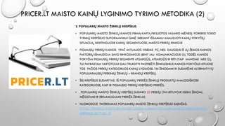 PRICER.LT MAISTO KAINŲ LYGINIMO TYRIMO METODIKA (2)
2. POPULIARIŲ MAISTO ŽENKLŲ KREPŠELIS.
• POPULIARIŲ MAISTO ŽENKLŲ KAINOS PIRMĄ KARTĄ FIKSUOTOS VASARIO MĖNESĮ. POREIKIS TOKIO
TYRIMŲ KREPŠELIO SUFORMAVIMUI GIMĖ SIEKIANT IŠSAMIAU ANALIZUOTI KAINŲ POKYČIŲ
SITUACIJĄ, SKIRTINGUOSE KAINŲ SEGMENTUOSE, MAISTO PREKIŲ RINKOJE
• PIGIAUSIŲ PREKIŲ KAINOS YPAČ AKTUALIOS VISIEMS PC, NES DAUGELIS IŠ JŲ ŽEMOS KAINOS
FAKTORIŲ IŠNAUDOJA SAVO RINKODAROJE (BENT JAU KOMUNIKACIJOJE ). TODĖL KAINOS
POKYČIAI PIGIAUSIŲ PREKIŲ SEGMENTE ATSARGŪS, ATSARGŪS IR RETI (TAIP MANOME MES ),
TAI PAPRASTAM VARTOTOJUI GALI TRUKDYTI PASTEBĖTI ŽENKLESNIUS KAINOS POKYČIUS KITUOSE
TOS PAČIOS PREKIŲ KATEGORIJOS KAINŲ LYGIUOSE. TAI ŽINODAMI IR SUDARĖME ALTERNATYVŲ
POPULIARIAUSIŲ PREKINIŲ ŽENKLŲ – BRANDŲ KREPŠELĮ.
• ŠIS KREPŠELIS SUDARYTAS IŠ POPULIARIŲ PREKĖS ŽENKLŲ PRODUKTŲ ANALOGIŠKOSE
KATEGORIJOSE, KAIP IR PIGIAUSIO PREKIŲ KREPŠELIO PREKĖS.
• POPULIARIŲ MAISTO ŽENKLŲ KREPŠELĮ SUDARO 20 PREKIŲ (TAI LIETUVOJE GERAI ŽINOMI,
MĖGSTAMI IR REKLAMUOJAMI PREKĖS ŽENKLAI)
• NUORODOJE PATEIKIAMAS POPULIARIŲ MAISTO ŽENKLŲ KREPŠELIO SĄRAŠAS:
HTTPS://PRICER.LT/POSTS/88-PRICERLT-LYGINA-KAINAS-POPULIARIU-MAISTO-PREKIU-ZENKLU-
KREPSELIS-2017-02-10
 