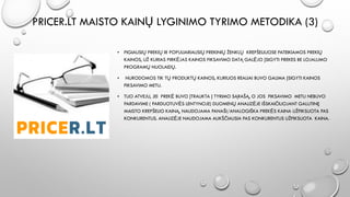 PRICER.LT MAISTO KAINŲ LYGINIMO TYRIMO METODIKA (3)
• PIGIAUSIŲ PREKIŲ IR POPULIARIAUSIŲ PREKINIŲ ŽENKLŲ KREPŠELIUOSE PATEIKIAMOS PREKIŲ
KAINOS, UŽ KURIAS PIRKĖJAS KAINOS FIKSAVIMO DATĄ GALĖJO ĮSIGYTI PREKES BE LOJALUMO
PROGRAMŲ NUOLAIDŲ.
• NURODOMOS TIK TŲ PRODUKTŲ KAINOS, KURIUOS REALIAI BUVO GALIMA ĮSIGYTI KAINOS
FIKSAVIMO METU.
• TUO ATVEJU, JEI PREKĖ BUVO ĮTRAUKTA Į TYRIMO SĄRAŠĄ, O JOS FIKSAVIMO METU NEBUVO
PARDAVIME ( PARDUOTUVĖS LENTYNOJE) DUOMENŲ ANALIZĖJE IŠSKAIČIUOJANT GALUTINĘ
MAISTO KREPŠELIO KAINĄ, NAUDOJAMA PANAŠI/ANALOGIŠKA PREKĖS KAINA UŽFIKSUOTA PAS
KONKURENTUS. ANALIZĖJE NAUDOJAMA AUKŠČIAUSIA PAS KONKURENTUS UŽFIKSUOTA KAINA.
 