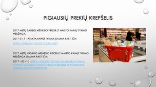 PIGIAUSIŲ PREKIŲ KREPŠELIS
2017 METŲ SAUSIO MĖNESIO PRICER.LT MAISTO KAINŲ TYRIMO
MEDŽIAGA.
2017-01-11 ATLIKTĄ KAINŲ TYRIMĄ GALIMA RASTI ČIA:
HTTPS://PRICER.LT/POSTS/73-PROJECT
2017 METŲ VASARIO MĖNESIO PRICER.LT MAISTO KAINŲ TYRIMO
MEDŽIAGĄ GALIMA RASTI ČIA:
2017 - 02 -10 HTTPS://PRICER.LT/POSTS/86-PRICERLT-LYGINA-
KAINAS-PIGIAUSIAS-MAISTO-PREKIU-KREPSELIS-IR-POPULIARUS-
PREKINIU-ZENKLU-PRODUKTAI
 