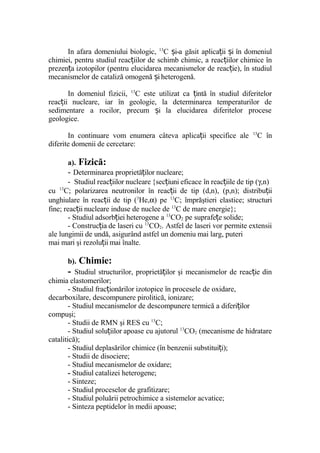 In afara domeniului biologic, 13
C i-a găsit aplica ii i în domeniulș ț ș
chimiei, pentru studiul reac iilor de schimb chimic, a reac iilor chimice înț ț
prezen a izotopilor (pentru elucidarea mecanismelor de reac ie), în studiulț ț
mecanismelor de cataliză omogenă iheterogenă.ș
In domeniul fizicii, 13
C este utilizat ca intă în studiul diferitelorț
reac ii nucleare, iar în geologie, la determinarea temperaturilor deț
sedimentare a rocilor, precum i la elucidarea diferitelor proceseș
geologice.
In continuare vom enumera câteva aplica ii specifice aleț 13
C în
diferite domenii de cercetare:
a). Fizică:
- Determinarea proprietă ilor nucleare;ț
- Studiul reac iilor nucleareț {sec iuni eficace în reac iile de tip (ț ț γ,n)
cu 13
C; polarizarea neutronilor în reac ii de tip (d,n), (p,n); distribu iiț ț
unghiulare în reac ii de tip (ț 3
He,α) pe 13
C; împrăştieri elastice; structuri
fine; reac ii nucleare induse de nuclee deț 13
C de mare energie};
- Studiul adsorb iei heterogene aț 13
CO2 pe suprafe e solide;ț
- Construc ia de laseri cuț 13
CO2. Astfel de laseri vor permite extensii
ale lungimii de undă, asigurând astfel un domeniu mai larg, puteri
mai mari şi rezolu ii mai înalte.ț
b). Chimie:
- Studiul structurilor, proprietă ilor şi mecanismelor de reac ie dinț ț
chimia elastomerilor;
- Studiul frac ionărilor izotopice în procesele de oxidare,ț
decarboxilare, descompunere pirolitică, ionizare;
- Studiul mecanismelor de descompunere termică a diferi ilorț
compuşi;
- Studii de RMN şi RES cu 13
C;
- Studiul solu iilor apoase cu ajutorulț 13
CO2 (mecanisme de hidratare
catalitică);
- Studiul deplasărilor chimice (în benzenii substitui i);ț
- Studii de disociere;
- Studiul mecanismelor de oxidare;
- Studiul catalizei heterogene;
- Sinteze;
- Studiul proceselor de grafitizare;
- Studiul poluării petrochimice a sistemelor acvatice;
- Sinteza peptidelor în medii apoase;
 