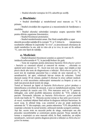 - Studiul efectelor izotopice în CO2 adsorbit pe zeoli i.ț
c). Biochimie:
- Studiul distribu iei şi metabolismul ureei marcate cuț 13
C la
primate;
- Studiul circula iei din organism şi a mecanismului de func ionare aț ț
rinichilor;
- Studiul efectului substitu iei izotopice asupra spectrelor RESț
pentru diferite organisme fotosintetice;
- Studiul biosintezei proteinelor;
- Studiul metabolismului uman. Dat fiind complica iile ce aparț
datorită prezen ei radia ieiț ț β la izotopii 14
C şi T (tritiu) la interpretarea
rezultatelor ob inute în experien e “in vivo”, se preconizează efectuarea deț ț
studii metabolice la om, atât in vitro cât şi in vivo, în care să fie utilizat
13
C, care este lipsit de radia ie.ț
d). Medicină:
- Studiul dinamicii biosintezei uratului cu ajutorul 4 amino-5-
imidazol-carboxamida-4-13
C, la pacien ii bolnavi de gută;ț
- Teste de respiraţie pentru detectarea bacteriei Helicobacter pylori
- bacterie ce cauzează ulcerul şi cancerul de stomac - , efectuate cu
ajutorul ureii marcate cu 13
C. Acest nou test este sigur, mai simplu şi mai
precis decât alte teste de diagnosticare a infecţiei Helicobacter pylori. In
acest test de respiraţie pacientul bea o soluţie de uree marcată cu 13
C,
neradioactivă, iar apoi, exhalează într-un sistem de colectare. Testul
durează numai 30 de minute, putând fi efectuat în orice cabinet medical.
Astfel se evită necesitatea endoscopiei stomacului cu biopsie şi este cu
mult mai precisă decât testele de sânge.
Testul se bazează pe faptul că bacteria Helicobacter pylori produce o
intensificarea a nivelului de ureează, o uree ce metabolizează enzima. Unul
dintre produşii de reacţie este CO2. Prin marcarea ureii cu 13
C puternic
îmbogăţit, este astfel posibilă măsurarea nivelelor de 13
CO2 exhalat de
pacient. Persoanele infectate cu bacteria Helicobacter. pylori prezintă
nivele mai înalte de 13
C. Detecţia acestui izotop se face prin spectrometrie
de masă, rezultatul obţinut fiind utilizat în diagnoza infecţiei bacteriene. In
acest scop, în ultimul timp, s-au construit şi pus pe piaţă analizoare
automate de 13
C din respiraţie, care, pentru măsurarea 13
CO2 din probele de
respiraţie colectate în cursul testelor, utilizează metoda scurgerii continue.
Aşa dar, aceste teste nu necesită probe de sânge, endoscopie sau alte
procedee neconfortabile şi costisitoare pentru pacient. Noua metodă de
testare a respiraţiei cu uree marcată oferă, în final, medicilor, un mijloc
neradioactiv, neinvaziv pentru diagnoza precisă a infecţiei cu Helicobacter
pylori în stomac.
 