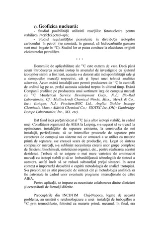 e). Geofizica nucleară:
- Studiul posibilită ii utilizării reac iilor fotonucleare pentruț ț
stabilirea interfe ei petrol-apă;ț
- Studiul regularită ilor persistente în distribu ia izotopilorț ț
carbonului în petrol (se constată, în general, că hidrocarburile gazoase
sunt mai bogate în 13
C). Studiul lor ar putea conduce la elucidarea originii
zăcămintelor petrolifere.
* * *
Domeniile de aplicabilitate ale 13
C este extrem de vast. Dacă până
acum întroducerea acestui izotop în arsenalul de investigaţie cu ajutorul
izotopilor stabili a fost lent, aceasta s-a datorat atât indisponibilităţii sale şi
a compuşilor marca i respectivi, cât şi lipsei unei tehnici analiticeț
adecvate. Acum există instala ii care permit producerea deț 13
C în cantită iț
de ordinul kg pe an, pre ul acestuia scăzând treptat în ultimul timp. Existăț
Companii profilate pe producerea unui sortiment larg de compuşi marca iț
cu 13
C (Analytical Service Development Corp., N.J.; Bio-Rad
Laboratories, Cf.; Mallinckrodt Chemical Works, Miss.; Merck & Co.,
Inc.; Isotopes, N.J.; Prochem/BOC Ltd., Anglia; Stohler Isotope
Chemicals, Mass.; Aldrich Chemical Co.; ISOTEC Inc.,OH;; Cambridge
Isotope Laboratories, Inc., MA, etc).
Dat fiind încă pre ul ridicat alț 13
C (şi a altor izotopi stabili), în cadrul
unei Consfătuiri organizată de AIEA la Leipzig, s-a sugerat să se treacă la
optimizarea instala iilor de separare existente, la construc ia de noiț ț
instala ii, perfec ionate, să se intensifice procesele de separare prinț ț
cercetarea de compuşi sau sisteme noi ce urmează a se utiliza ca materie
primă de separare, sse crească scara de produc ie, etc. Legat de sintezaț
compuşilor marca i, s-a subliniat necesitatea creerii unor grupe complexeț
de fizicieni, biochimişti, sinteticieni organici, etc., pentru realizarea acestui
deziderat. Trebuie să se asigure o mai mare varietate de aminoacizi
marca i cu izotopi stabili şi să se îmbunătă ească tehnologiile de sinteză aț ț
acestora, astfel încât să se reducă substan ial pre ul sintezei. In acestț ț
context o importan ă deosebită o capătă metodologia de analiză izotopică.ț
S-a preconizat ca atât procesele de sinteză cât şi metodologia analitică să
fie patronate în cadrul unor eventuale programe interna ionale de cătreț
AIEA.
Pentru aplica ii, se impune cu necesitate colaborarea dintre clinicieniț
şi cercetătorii de forma ii diferite.ț
Preocupările din INCDTIM Cluj-Napoca, legate de această
problema, au urmărit o retehnologizare a unei instala ii de îmbogă ire aț ț
13
C prin termodifuzie, folosind ca materie primă, metanul. In final, era
 