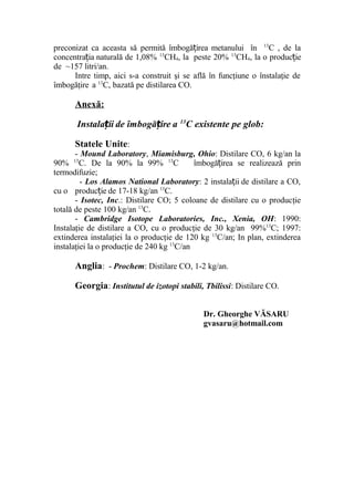 preconizat ca aceasta să permită îmbogă irea metanului înț 13
C , de la
concentra ia naturală de 1,08%ț 13
CH4, la peste 20% 13
CH4, la o produc ieț
de ~157 litri/an.
Intre timp, aici s-a construit şi se află în funcţiune o înstalaţie de
îmbogăţire a 13
C, bazată pe distilarea CO.
Anexă:
Instala ii de îmbogă ire aț ț 13
C existente pe glob:
Statele Unite:
- Mound Laboratory, Miamisburg, Ohio: Distilare CO, 6 kg/an la
90% 13
C. De la 90% la 99% 13
C îmbogă irea se realizează prinț
termodifuzie;
- Los Alamos National Laboratory: 2 instala ii de distilare a CO,ț
cu o produc ie de 17-18 kg/anț 13
C.
- Isotec, Inc.: Distilare CO; 5 coloane de distilare cu o producţie
totală de peste 100 kg/an 13
C.
- Cambridge Isotope Laboratories, Inc., Xenia, OH: 1990:
Instalaţie de distilare a CO, cu o producţie de 30 kg/an 99%13
C; 1997:
extinderea instalaţiei la o producţie de 120 kg 13
C/an; In plan, extinderea
instalaţiei la o producţie de 240 kg 13
C/an
Anglia: - Prochem: Distilare CO, 1-2 kg/an.
Georgia: Institutul de izotopi stabili, Tbilissi: Distilare CO.
Dr. Gheorghe VĂSARU
gvasaru@hotmail.com
 
