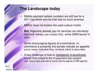 The Landscape today
• Mobile payment uptake numbers are still low for a
  2011-launched service that had so much promise

• MMOs have not broken the cash-culture inertia

• But, Nigerians already pay for services via voluntarily
  digitized money (user-initiated VAS)...since GSM launch in
  2001

• Some encouraging figures of e-commerce, m-
  commerce & presently live portals indicate an appetite
  (jumia, konga, linda-ekeji blog, nairaland, eskimi & alexa data)

• A key challenge is how to intelligently & beneficially
  transit that crowd to the m-payment eco-system
  (ask Telcos who planned to transit airtime agents to MM agents)
 