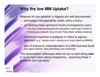 Why the low MM Uptake?
• Reasons for low adoption in Nigeria are well documented:
   • technology interoperability (NIBBS, MNOs & MMOs)
   • Un-abating mass ignorance levels of prospective users
         the trust-understanding-benefit perception cycle hasn’t kicked in
         missing groundswell: Government-Telco-Bank collabo initiatives

   • insufficient expertise & pedigree in rollout & agency
     approach (e.g. "scanty-menu" syndrome of most rolled out MMOs)

   • lack of finance & underestimation of a MM business build
     (the agent network, then technology and marketing)

• This presentation addresses what we are to start doing now
  or could have been doing irrespective…assuming these 4
  problems don’t go away
 