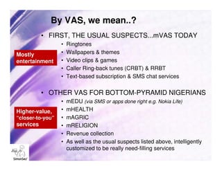 By VAS, we mean..?
           • FIRST, THE USUAL SUSPECTS...mVAS TODAY
                  •   Ringtones
Mostly            •   Wallpapers & themes
entertainment     •   Video clips & games
                  •   Caller Ring-back tunes (CRBT) & RRBT
                  •   Text-based subscription & SMS chat services

           • OTHER VAS FOR BOTTOM-PYRAMID NIGERIANS
                  •   mEDU (via SMS or apps done right e.g. Nokia Life)
Higher-value,     •   mHEALTH
“closer-to-you”   •   mAGRIC
services          •   mRELIGION
                  •   Revenue collection
                  •   As well as the usual suspects listed above, intelligently
                      customized to be really need-filling services
 