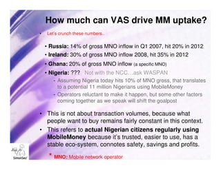 How much can VAS drive MM uptake?
•   Let’s crunch these numbers..

    • Russia: 14% of gross MNO inflow in Q1 2007, hit 20% in 2012
    • Ireland: 30% of gross MNO inflow 2008, hit 35% in 2012
    • Ghana: 20% of gross MNO inflow (a specific MNO)
    • Nigeria: ??? Not with the NCC…ask WASPAN
       - Assuming Nigeria today hits 10% of MNO gross, that translates
         to a potential 11 million Nigerians using MobileMoney
       - Operators reluctant to make it happen, but some other factors
         coming together as we speak will shift the goalpost

• This is not about transaction volumes, because what
  people want to buy remains fairly constant in this context.
• This refers to actual Nigerian citizens regularly using
  MobileMoney because it’s trusted, easier to use, has a
  stable eco-system, connotes safety, savings and profits.

     * MNO: Mobile network operator
 