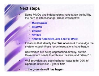 Next steps
•   Some MMOs and independents have taken the bull by
    the horn to effect change, chaos-irrespective:
       • Microleverage
       • WASPAN
       • Cellulant
       • Rervbox
       • Accendo Associates…and a host of others

•   Initiatives that identify the blue oceans & that nudge the
    system to push these recommendations have begun
•   Universities are being approached directly, but the
    Government needs to embrace the idea and “stamp” it
•   VAS providers are seeking better ways to hit 20% of
    Operator inflow in 2-3 years’ time
•   …the groundswell has begun
 