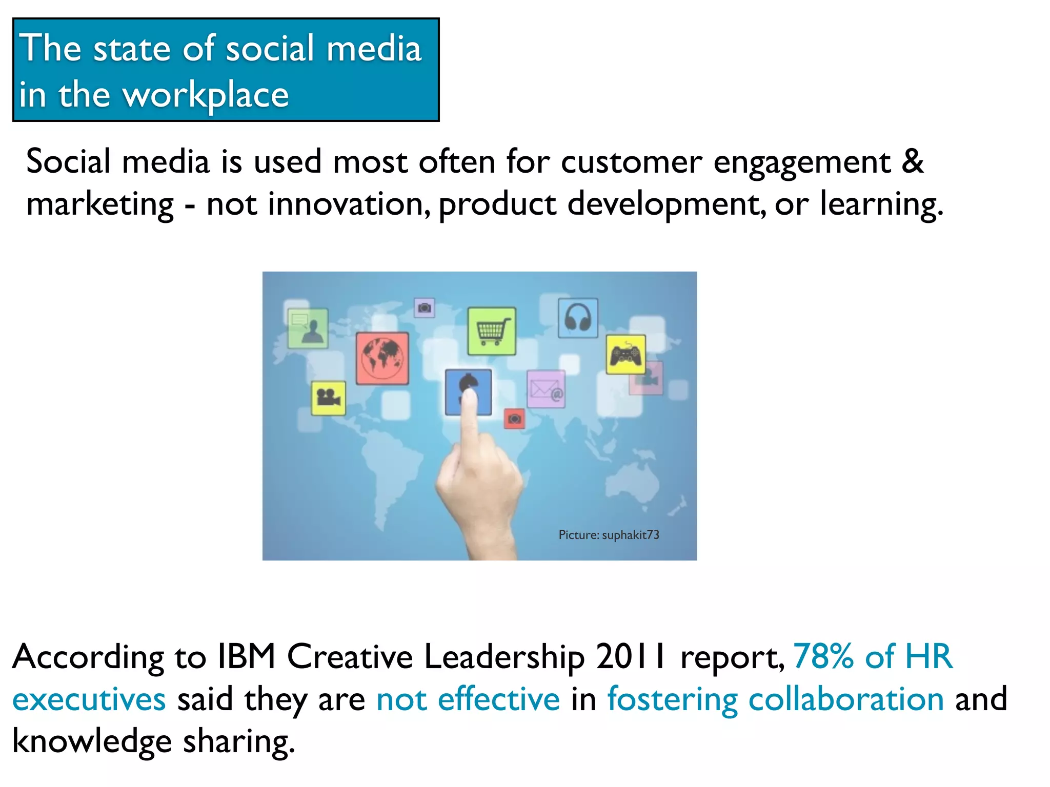 The state of social media
in the workplace
Social media is used most often for customer engagement &
marketing - not innovation, product development, or learning.




                                     Picture: suphakit73




According to IBM Creative Leadership 2011 report, 78% of HR
executives said they are not effective in fostering collaboration and
knowledge sharing.
 