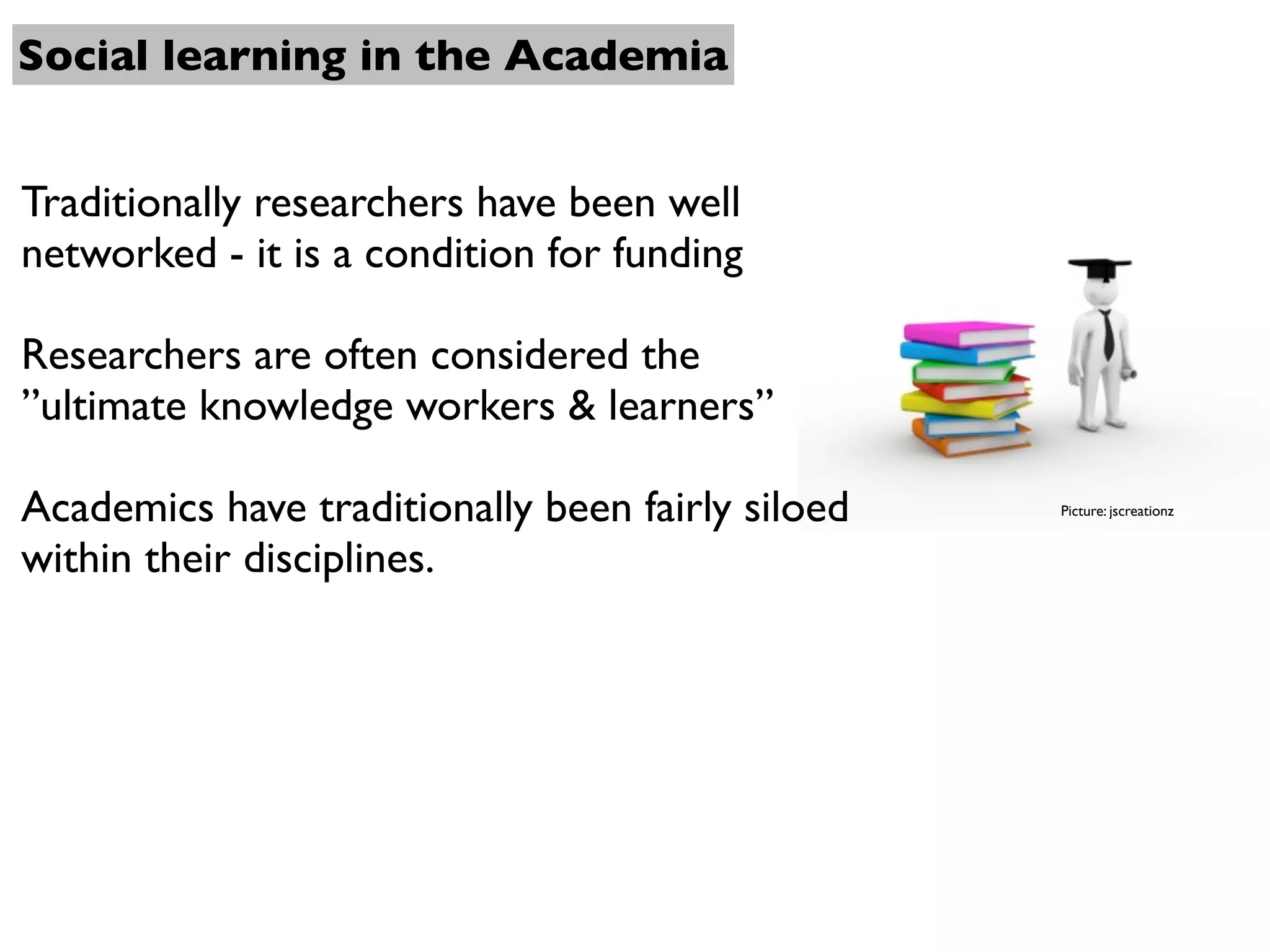 Social learning in the Academia


Traditionally researchers have been well
networked - it is a condition for funding

Researchers are often considered the
”ultimate knowledge workers & learners”

Academics have traditionally been fairly siloed   Picture: jscreationz


within their disciplines.
 
