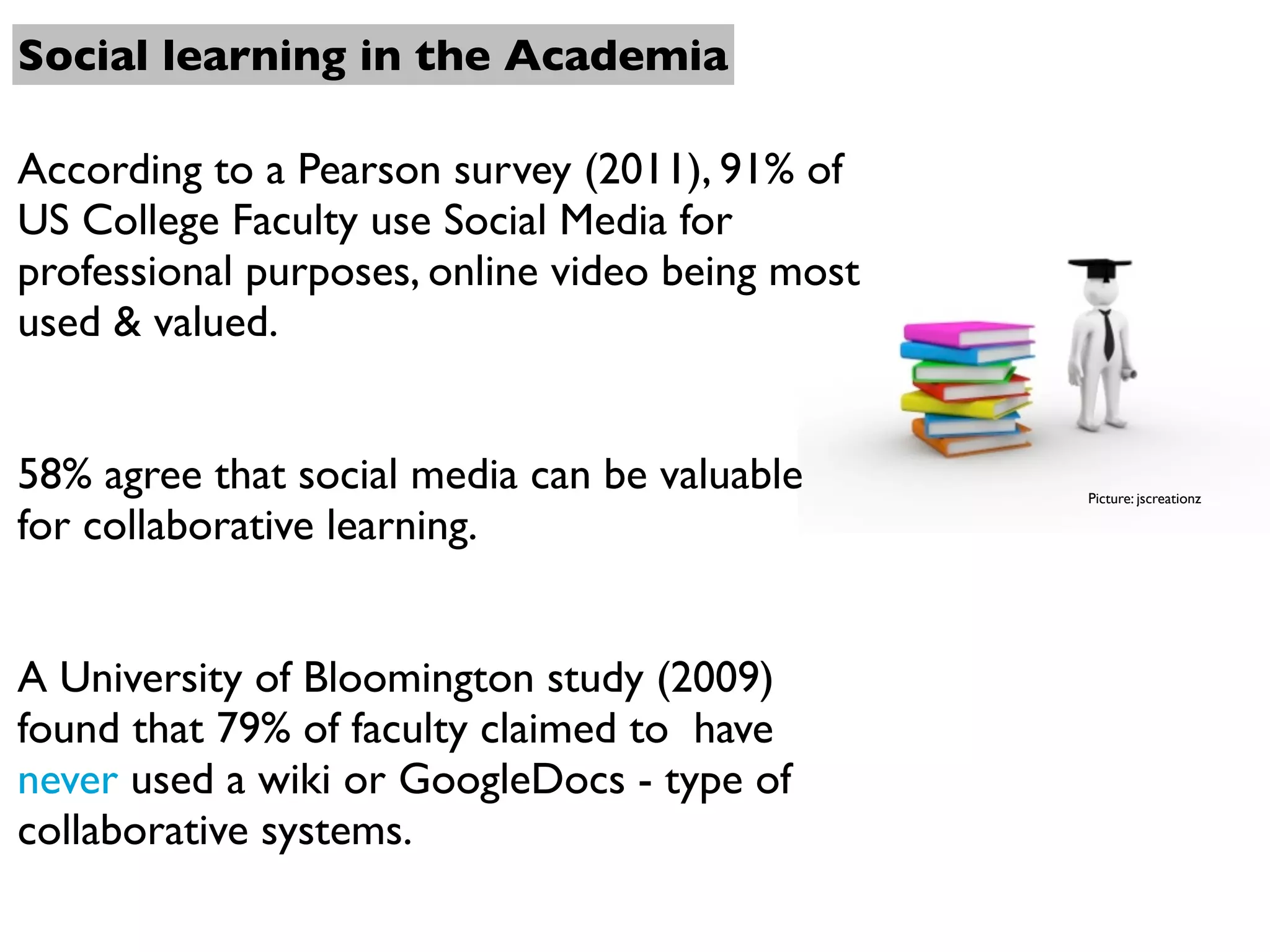 Social learning in the Academia

According to a Pearson survey (2011), 91% of
US College Faculty use Social Media for
professional purposes, online video being most
used & valued.


58% agree that social media can be valuable      Picture: jscreationz

for collaborative learning.


A University of Bloomington study (2009)
found that 79% of faculty claimed to have
never used a wiki or GoogleDocs - type of
collaborative systems.
 