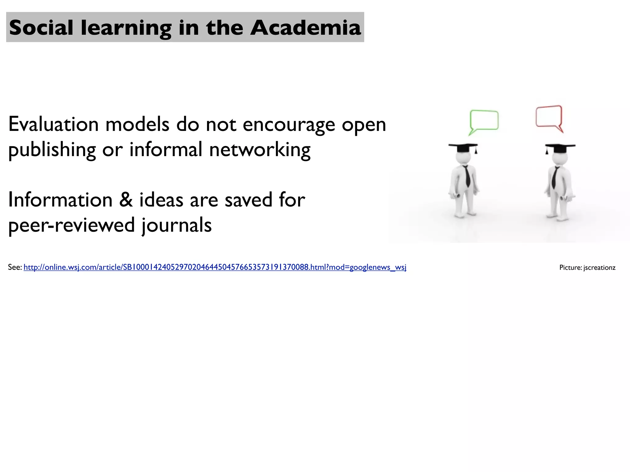 Social learning in the Academia



Evaluation models do not encourage open
publishing or informal networking

Information & ideas are saved for
peer-reviewed journals
See: http://online.wsj.com/article/SB10001424052970204644504576653573191370088.html?mod=googlenews_wsj   Picture: jscreationz
 