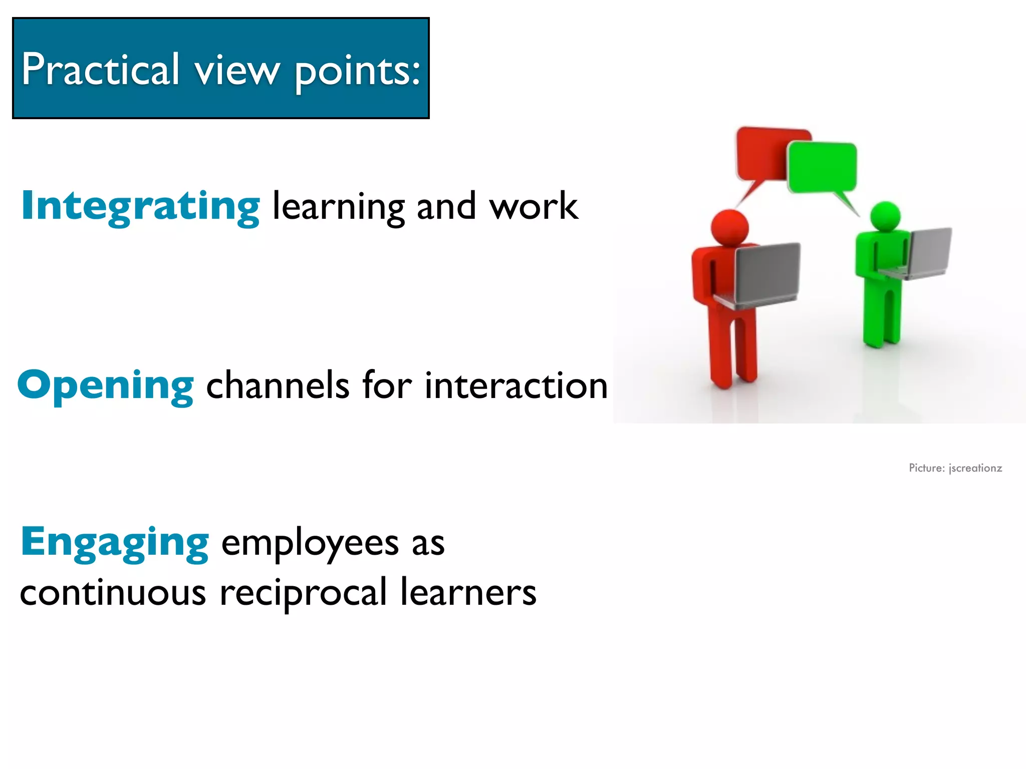 Practical view points:

Integrating learning and work



Opening channels for interaction
                                   Picture: jscreationz




Engaging employees as
continuous reciprocal learners
 