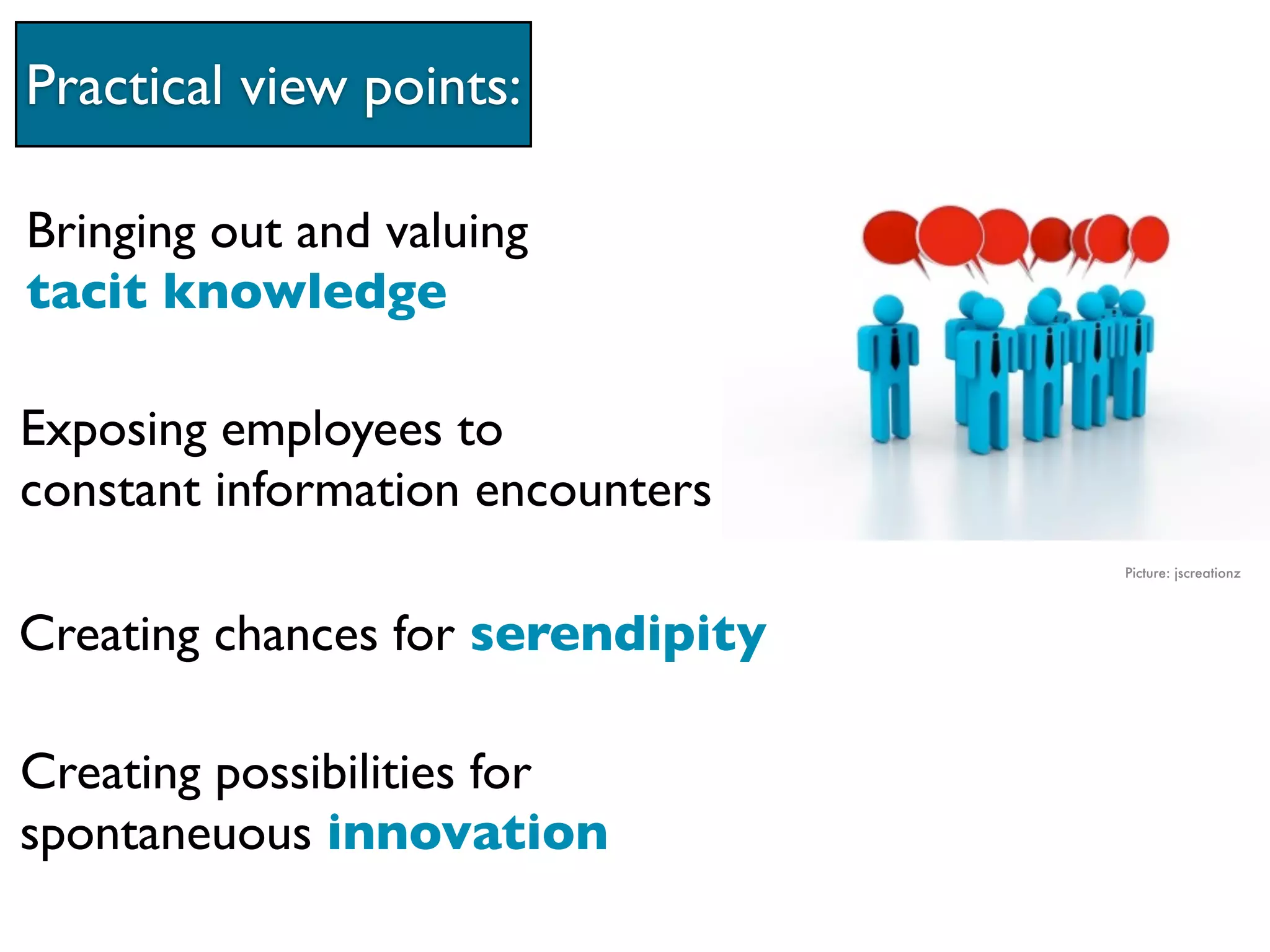Practical view points:

Bringing out and valuing
tacit knowledge

Exposing employees to
constant information encounters
                                   Picture: jscreationz




Creating chances for serendipity

Creating possibilities for
spontaneuous innovation
 