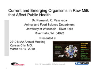 Current and Emerging Organisms in Raw Milk
    that Affect Public Health
                  Dr. Purnendu C. Vasavada
             Animal and Food Science Department
              University of Wisconsin - River Falls
                    River Falls, WI 54022
                       Presented at
    2010 NIAA Annual Meeting
    Kansas City, MO.
    March 15-17, 2010



                     © Dr. P.C. Vasavada.2010 All Rights Reserved.

1
 