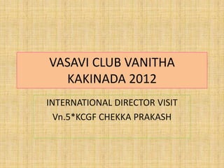 VASAVI CLUB VANITHA
  KAKINADA 2012
INTERNATIONAL DIRECTOR VISIT
  Vn.5*KCGF CHEKKA PRAKASH
 