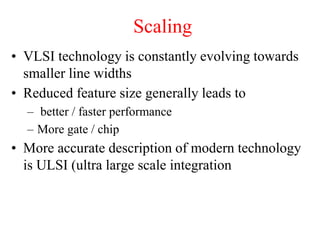 Scaling
• VLSI technology is constantly evolving towards
smaller line widths
• Reduced feature size generally leads to
– better / faster performance
– More gate / chip
• More accurate description of modern technology
is ULSI (ultra large scale integration
 