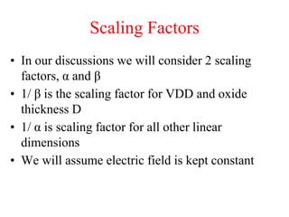 Scaling Factors
• In our discussions we will consider 2 scaling
factors, α and β
• 1/ β is the scaling factor for VDD and oxide
thickness D
• 1/ α is scaling factor for all other linear
dimensions
• We will assume electric field is kept constant
 