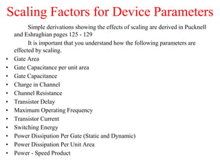 Scaling Factors for Device Parameters
Simple derivations showing the effects of scaling are derived in Pucknell
and Eshraghian pages 125 - 129
It is important that you understand how the following parameters are
effected by scaling.
• Gate Area
• Gate Capacitance per unit area
• Gate Capacitance
• Charge in Channel
• Channel Resistance
• Transistor Delay
• Maximum Operating Frequency
• Transistor Current
• Switching Energy
• Power Dissipation Per Gate (Static and Dynamic)
• Power Dissipation Per Unit Area
• Power - Speed Product
 