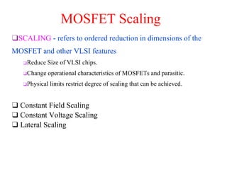 MOSFET Scaling
❑ Constant Field Scaling
❑ Constant Voltage Scaling
❑ Lateral Scaling
❑SCALING - refers to ordered reduction in dimensions of the
MOSFET and other VLSI features
❑Reduce Size of VLSI chips.
❑Change operational characteristics of MOSFETs and parasitic.
❑Physical limits restrict degree of scaling that can be achieved.
 