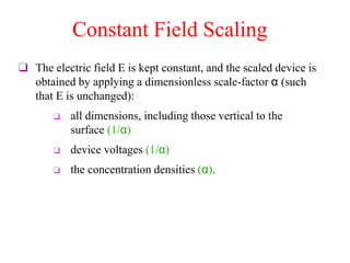 Constant Field Scaling
❑ The electric field E is kept constant, and the scaled device is
obtained by applying a dimensionless scale-factor α (such
that E is unchanged):
❑ all dimensions, including those vertical to the
surface (1/α)
❑ device voltages (1/α)
❑ the concentration densities (α).
 