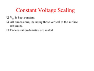 Constant Voltage Scaling
❑ Vdd is kept constant.
❑ All dimensions, including those vertical to the surface
are scaled.
❑ Concentration densities are scaled.
 