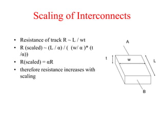 Scaling of Interconnects
• Resistance of track R ~ L / wt
• R (scaled) ~ (L / α) / ( (w/ α )* (t
/α))
• R(scaled) = αR
• therefore resistance increases with
scaling
t w L
A
B
 