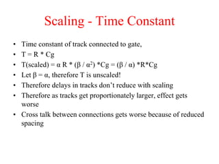 Scaling - Time Constant
• Time constant of track connected to gate,
• T = R * Cg
• T(scaled) = α R * (β / α2) *Cg = (β / α) *R*Cg
• Let β = α, therefore T is unscaled!
• Therefore delays in tracks don’t reduce with scaling
• Therefore as tracks get proportionately larger, effect gets
worse
• Cross talk between connections gets worse because of reduced
spacing
 