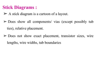 Stick Diagrams :
➢ A stick diagram is a cartoon of a layout.
➢ Does show all components/ vias (except possibly tub
ties), relative placement.
➢ Does not show exact placement, transistor sizes, wire
lengths, wire widths, tub boundaries
 