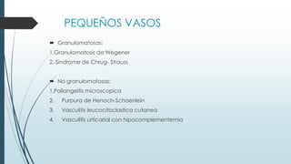 PEQUEÑOS VASOS
 Granulomatosas:
1.Granulomatosis de Wegener
2. Sindrome de Chrug- Strauss
 No granulomatosas:
1.Poliangeitis microscopica
2. Purpura de Henoch-Schoenlein
3. Vasculitis leucocitoclastica cutanea
4. Vasculitis urticarial con hipocomplementemia
 