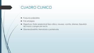 CUADRO CLINICO
 Purpuras palpables
 Poli artralgias
 Digestivos: Dolor abdominal tipo cólico, nausea, vomito, diarrea. Expulsión
de moco y sangre por recto.
 Glomerulonefritis: Hematuria y proteinuria
 