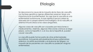 Etiología
Se desconoce la causa de la mayoría de los tipos de vasculitis.
Los factores genéticos (genes diferentes) parecen tener una
importancia en la enfermedad. Se cree que la vasculitis es una
enfermedad autoinmune, lo que significa que el cuerpo es
atacado por su propio sistema inmunológico. En la vasculitis, el
sistema inmune ataca a los vasos sanguíneos.
Algunos casos de vasculitis son causados por reacciones a
medicamentos. Además, algunas infecciones crónicas (a largo
plazo), como la hepatitis C o el virus de la hepatitis B, pueden
causar vasculitis.
La vasculitis puede formar parte de otras enfermedades
reumáticas, incluyendo principalmente el lupus eritematoso
sistémico, la artritis reumatoide y el síndrome de Sjögren. La
mayoría de los pacientes con vasculitis no padecen ninguna
enfermedad.
 