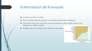 Enfermedad de Kawasaki
 Común en niños <2 años
 Necrosis fibrinoide de arterias musculares de tamaño mediano.
 Vasculitis intensa en todos los vasos sanguíneos, pero sobre todo en las
arterias de calibre medio.
 Predilección acusada por las arterias coronarias
 