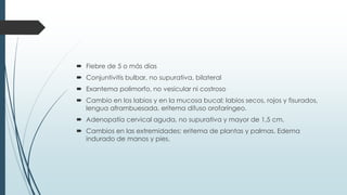  Fiebre de 5 o más días
 Conjuntivitis bulbar, no supurativa, bilateral
 Exantema polimorfo, no vesicular ni costroso
 Cambio en los labios y en la mucosa bucal; labios secos, rojos y fisurados,
lengua aframbuesada, eritema difuso orofaríngeo.
 Adenopatía cervical aguda, no supurativa y mayor de 1,5 cm.
 Cambios en las extremidades; eritema de plantas y palmas. Edema
indurado de manos y pies.
 