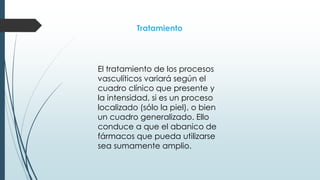 Tratamiento
El tratamiento de los procesos
vasculíticos variará según el
cuadro clínico que presente y
la intensidad, si es un proceso
localizado (sólo la piel), o bien
un cuadro generalizado. Ello
conduce a que el abanico de
fármacos que pueda utilizarse
sea sumamente amplio.
 