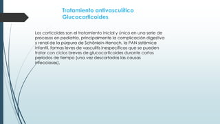 Tratamiento antivasculítico
Glucocorticoides.
Los corticoides son el tratamiento inicial y único en una serie de
procesos en pediatría, principalmente la complicación digestiva
y renal de la púrpura de Schönlein-Henoch, la PAN sistémica
infantil, formas leves de vasculitis inespecíficas que se pueden
tratar con ciclos breves de glucocorticoides durante cortos
periodos de tiempo (una vez descartadas las causas
infecciosas).
 