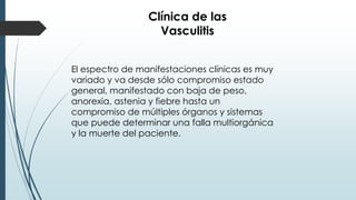 Clínica de las
Vasculitis
El espectro de manifestaciones clínicas es muy
variado y va desde sólo compromiso estado
general, manifestado con baja de peso,
anorexia, astenia y fiebre hasta un
compromiso de múltiples órganos y sistemas
que puede determinar una falla multiorgánica
y la muerte del paciente.
 