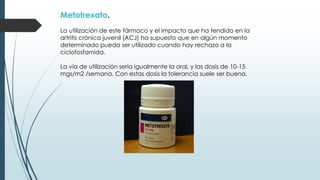 Metotrexato.
La utilización de este fármaco y el impacto que ha tendido en la
artritis crónica juvenil (ACJ) ha supuesto que en algún momento
determinado pueda ser utilizado cuando hay rechazo a la
ciclofosfamida.
La vía de utilización sería igualmente la oral, y las dosis de 10-15
mgs/m2 /semana. Con estas dosis la tolerancia suele ser buena.
 