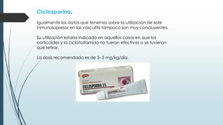 Ciclosporina.
Igualmente los datos que tenemos sobre la utilización de este
inmunosupresor en las vasculitis tampoco son muy concluyentes.
Su utilización estaría indicada en aquellos casos en que los
corticoides y la ciclofosfamida no fueran efectivas o se tuvieran
que retirar.
La dosis recomendada es de 3- 5 mg/kg/día.
 