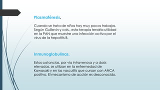 Plasmaféresis.
Cuando se trata de niños hay muy pocos trabajos.
Según Guillevin y cols., esta terapia tendría utilidad
en la PAN que muestre una infección activa por el
virus de la hepatitis B.
Inmunoglobulinas.
Estas sustancias, por vía intravenosa y a dosis
elevadas, se utilizan en la enfermedad de
Kawasaki y en las vasculitis que cursan con ANCA
positivo. El mecanismo de acción es desconocido.
 
