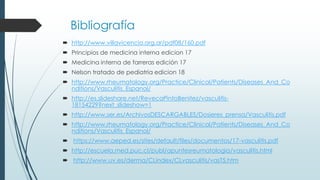 Bibliografía
 http://www.villavicencio.org.ar/pdf08/160.pdf
 Principios de medicina interna edicion 17
 Medicina interna de farreras edición 17
 Nelson tratado de pediatria edicion 18
 http://www.rheumatology.org/Practice/Clinical/Patients/Diseases_And_Co
nditions/Vasculitis_Espanol/
 http://es.slideshare.net/RevecaPintoBenitez/vasculitis-
18154229?next_slideshow=1
 http://www.ser.es/ArchivosDESCARGABLES/Dosieres_prensa/Vasculitis.pdf
 http://www.rheumatology.org/Practice/Clinical/Patients/Diseases_And_Co
nditions/Vasculitis_Espanol/
 https://www.aeped.es/sites/default/files/documentos/17-vasculitis.pdf
 http://escuela.med.puc.cl/publ/apuntesreumatologia/vasculitis.html
 http://www.uv.es/derma/CLindex/CLvasculitis/vasT5.htm
 