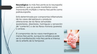 Neurológico: lo más frecuente es la neuropatía
periférica, que se puede manifestar como
mononeuritis múltiple o menos frecuente como
polineuropatía.
Está determinada por compromiso inflamatorio
de los vasos del epineuro y produce
alteraciones de las fibras sensoriales
(parestesias, disestesias, hormigueo y sensación
de "corriente") o de las fibras motoras (paresia)
o ambas.
El compromiso de los vasos meníngeos es
menos frecuente, aunque la cefalea puede
ser la manifestación más frecuente e intensa
de la arteritis de la Temporal.
 