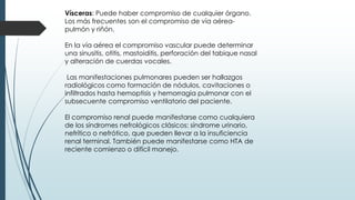 Vísceras: Puede haber compromiso de cualquier órgano.
Los más frecuentes son el compromiso de vía aérea-
pulmón y riñón.
En la vía aérea el compromiso vascular puede determinar
una sinusitis, otitis, mastoiditis, perforación del tabique nasal
y alteración de cuerdas vocales.
Las manifestaciones pulmonares pueden ser hallazgos
radiológicos como formación de nódulos, cavitaciones o
infiltrados hasta hemoptisis y hemorragia pulmonar con el
subsecuente compromiso ventilatorio del paciente.
El compromiso renal puede manifestarse como cualquiera
de los síndromes nefrológicos clásicos: síndrome urinario,
nefrítico o nefrótico, que pueden llevar a la insuficiencia
renal terminal. También puede manifestarse como HTA de
reciente comienzo o difícil manejo.
 