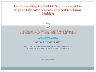 BUILDING CAPACITY THROUGH PROFESSIONAL DEVELOPMENT AND INSTRUCTIONAL LEADERSHIP DR. SANDRA J. MOORE DR. ROBERT C. MCCRACKEN RADFORD UNIVERSITY COLLEGE OF EDUCATION AND HUMAN DEVELOPMENT SCHOOL OF TEACHER EDUCATION AND LEADERSHIP DECEMBER 2011 Implementing the ISLLC Standards at the Higher Education Level: Shared Decision-Making 