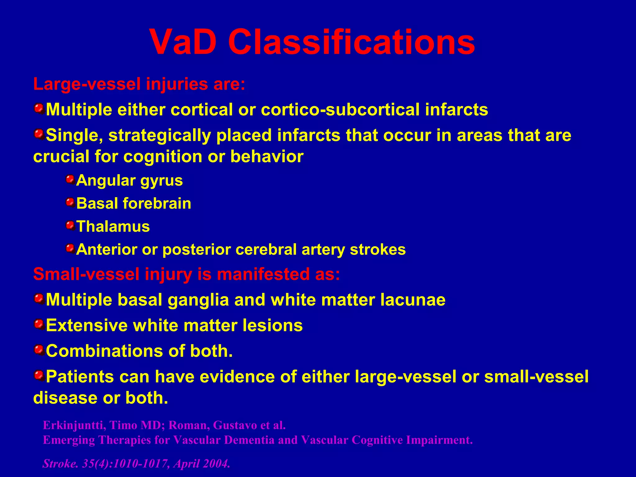 Large-vessel injuries are:
Multiple either cortical or cortico-subcortical infarcts
Single, strategically placed infarcts that occur in areas that are
crucial for cognition or behavior
Angular gyrus
Basal forebrain
Thalamus
Anterior or posterior cerebral artery strokes
Small-vessel injury is manifested as:
Multiple basal ganglia and white matter lacunae
Extensive white matter lesions
Combinations of both.
Patients can have evidence of either large-vessel or small-vessel
disease or both.
Erkinjuntti, Timo MD; Roman, Gustavo et al.
Emerging Therapies for Vascular Dementia and Vascular Cognitive Impairment.
Stroke. 35(4):1010-1017, April 2004.
VaD Classifications
 