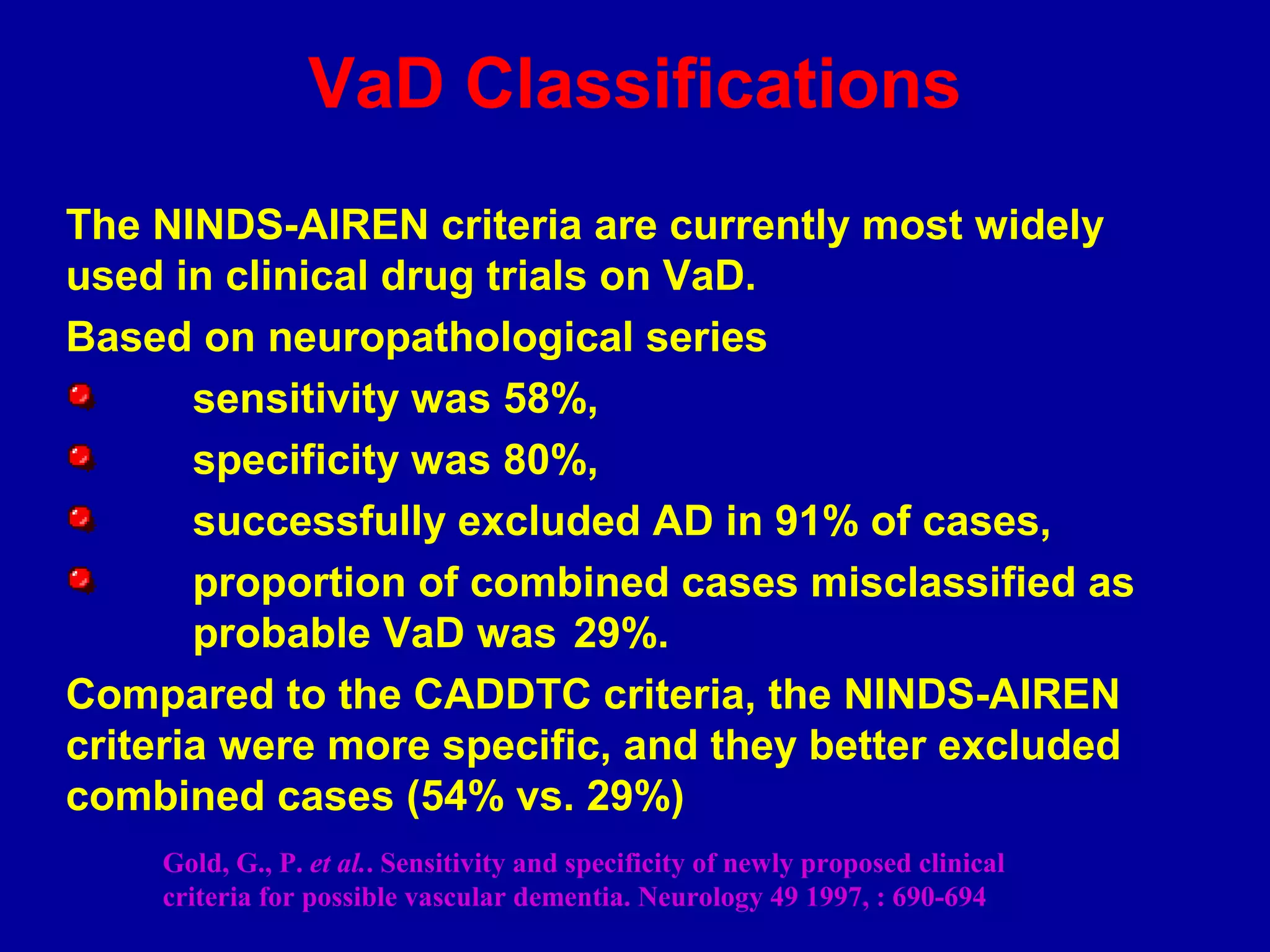 The NINDS-AIREN criteria are currently most widely
used in clinical drug trials on VaD.
Based on neuropathological series
sensitivity was 58%,
specificity was 80%,
successfully excluded AD in 91% of cases,
proportion of combined cases misclassified as
probable VaD was 29%.
Compared to the CADDTC criteria, the NINDS-AIREN
criteria were more specific, and they better excluded
combined cases (54% vs. 29%)
Gold, G., P. et al.. Sensitivity and specificity of newly proposed clinical
criteria for possible vascular dementia. Neurology 49 1997, : 690-694
VaD Classifications
 